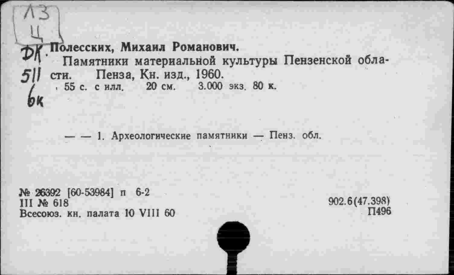 ﻿1960.
3.000 экз. 80 к.
ffjK Полесских, Михаил Романович.
' Памятники материальной культуры Пензенской обла-5// сти. Пенза, Кн. изд., /	. 55 с. с илл. 20 см.
-----1. Археологические памятники — Пенз. обл.
№ 26392 [60-53984] п 6-2
III № 618
Всесоюз. кн. палата 10 VIII 60
902.6(47.398)
П496